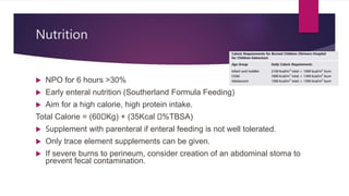 Nutrition
 NPO for 6 hours >30%
 Early enteral nutrition (Southerland Formula Feeding)
 Aim for a high calorie, high protein intake.
Total Calorie = (60🞩Kg) + (35Kcal 🞩%TBSA)
 Supplement with parenteral if enteral feeding is not well tolerated.
 Only trace element supplements can be given.
 If severe burns to perineum, consider creation of an abdominal stoma to
prevent fecal contamination.
 