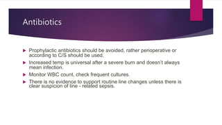 Antibiotics
 Prophylactic antibiotics should be avoided, rather perioperative or
according to C/S should be used.
 Increased temp is universal after a severe burn and doesn’t always
mean infection.
 Monitor WBC count, check frequent cultures.
 There is no evidence to support routine line changes unless there is
clear suspicion of line - related sepsis.
 