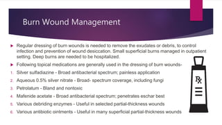 Burn Wound Management
 Regular dressing of burn wounds is needed to remove the exudates or debris, to control
infection and prevention of wound desiccation. Small superficial burns managed in outpatient
setting. Deep burns are needed to be hospitalized.
 Following topical medications are generally used in the dressing of burn wounds-
1. Silver sulfadiazine - Broad antibacterial spectrum; painless application
2. Aqueous 0.5% silver nitrate - Broad- spectrum coverage, including fungi
3. Petrolatum - Bland and nontoxic
4. Mafenide acetate - Broad antibacterial spectrum; penetrates eschar best
5. Various debriding enzymes - Useful in selected partial-thickness wounds
6. Various antibiotic ointments - Useful in many superficial partial-thickness wounds
 