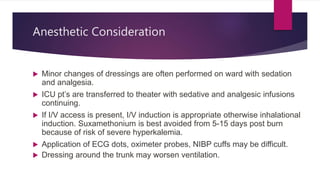 Anesthetic Consideration
 Minor changes of dressings are often performed on ward with sedation
and analgesia.
 ICU pt’s are transferred to theater with sedative and analgesic infusions
continuing.
 If I/V access is present, I/V induction is appropriate otherwise inhalational
induction. Suxamethonium is best avoided from 5-15 days post burn
because of risk of severe hyperkalemia.
 Application of ECG dots, oximeter probes, NIBP cuffs may be difficult.
 Dressing around the trunk may worsen ventilation.
 
