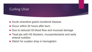 Curling Ulcer
 Acute ulcerative gastro duodenal disease
 Occur within 24 hours after burn
 Due to reduced GI blood flow and mucosal damage
 Treat pts with H2 blockers, mucoprotectants and early
enteral nutrition
 Watch for sudden drop in hemoglobin
 