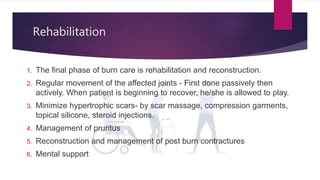 Rehabilitation
1. The final phase of burn care is rehabilitation and reconstruction.
2. Regular movement of the affected joints - First done passively then
actively. When patient is beginning to recover, he/she is allowed to play.
3. Minimize hypertrophic scars- by scar massage, compression garments,
topical silicone, steroid injections.
4. Management of pruritus
5. Reconstruction and management of post burn contractures
6. Mental support
 