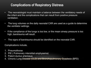 Complications of Respiratory Distress
• The neonatologist must maintain a balance between the ventilatory needs of
the infant and the complications that can result from positive pressure
ventilation.
• The lung volumes on the daily neonatal CXR are used as a guide to determine
the ventilator settings.
• If the compliance of the lungs is too low, or the mean airway pressure is too
high, barotrauma will result.
• The signs of barotrauma should be identified on the neonatal CXR.
Complications include,
1. Pneumothorax
2. PIE ( Pulmonary interstitial emphysema)
3. Patent ductus arteriosus
4. Chronic Lung Disease (CLD) and Bronchopulmonary Dysplasia (BPD)
 