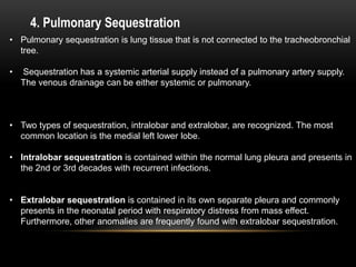 4. Pulmonary Sequestration
• Pulmonary sequestration is lung tissue that is not connected to the tracheobronchial
tree.
• Sequestration has a systemic arterial supply instead of a pulmonary artery supply.
The venous drainage can be either systemic or pulmonary.
• Two types of sequestration, intralobar and extralobar, are recognized. The most
common location is the medial left lower lobe.
• Intralobar sequestration is contained within the normal lung pleura and presents in
the 2nd or 3rd decades with recurrent infections.
• Extralobar sequestration is contained in its own separate pleura and commonly
presents in the neonatal period with respiratory distress from mass effect.
Furthermore, other anomalies are frequently found with extralobar sequestration.
 