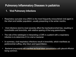 Pulmonary Inflammatory Diseases in padiatrics
1. Viral Pulmonary Infections
• Respiratory syncytial virus (RSV) is the most frequently encountered viral agent in
the infant and toddler population, usually presenting in the winter months.
• Viral infections tend to most severely affect the tracheobronchial tree, resulting in
bronchiolitis and bronchitis, with relative sparing of the lung parenchyma.
• The role of the radiologist in interpreting a CXR in a patient with a respiratory
infection is to determine if it is viral or bacterial.
• In summary, viral respiratory infections result in bronchitis, which manifests as
peribronchial cuffing, dirty hilum and hyperinflation.
• Bacterial pneumonia will manifest as focal lobar consolidation with pleural effusion
being common.
 