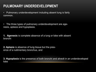PULMONARY UNDERDEVELOPMENT
• Pulmonary underdevelopment including absent lung is fairly
common.
• The three types of pulmonary underdevelopment are age-
nesis, aplasia and hypoplasia.
1. Agenesis is complete absence of a lung or lobe with absent
bronchi
2. Aplasia is absence of lung tissue but the pres-
ence of a rudimentary bronchus, and
3. Hypoplasia is the presence of both bronchi and alveoli in an underdeveloped
lobe
 