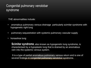 Congenital pulmonary venolobar
syndrome
THE abnormalities include:
• anomalous pulmonary venous drainage particularly scimitar syndrome with
hypogenetic right lung
• pulmonary sequestration with systemic pulmonary vascular supply
• horseshoe lung
Scimitar syndrome, also known as hypogenetic lung syndrome, is
characterised by a hypoplastic lung that is drained by an anomalous
vein into the systemic venous system.
It is a type of partial anomalous pulmonary venous return and is one of
several findings in congenital pulmonary venolobar syndrome.
 