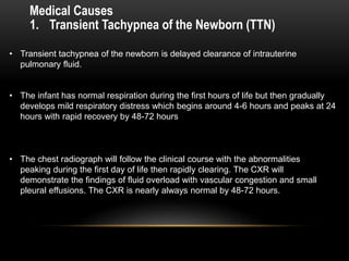 1. Transient Tachypnea of the Newborn (TTN)
• Transient tachypnea of the newborn is delayed clearance of intrauterine
pulmonary fluid.
• The infant has normal respiration during the first hours of life but then gradually
develops mild respiratory distress which begins around 4-6 hours and peaks at 24
hours with rapid recovery by 48-72 hours
• The chest radiograph will follow the clinical course with the abnormalities
peaking during the first day of life then rapidly clearing. The CXR will
demonstrate the findings of fluid overload with vascular congestion and small
pleural effusions. The CXR is nearly always normal by 48-72 hours.
Medical Causes
 