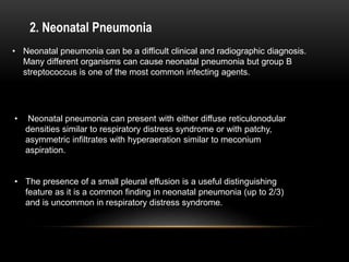 2. Neonatal Pneumonia
• Neonatal pneumonia can be a difficult clinical and radiographic diagnosis.
Many different organisms can cause neonatal pneumonia but group B
streptococcus is one of the most common infecting agents.
• Neonatal pneumonia can present with either diffuse reticulonodular
densities similar to respiratory distress syndrome or with patchy,
asymmetric infiltrates with hyperaeration similar to meconium
aspiration.
• The presence of a small pleural effusion is a useful distinguishing
feature as it is a common finding in neonatal pneumonia (up to 2/3)
and is uncommon in respiratory distress syndrome.
 