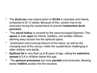 • The dural sac may extend down to S3-S4 in neonates and infants,
compared to S1 in adults. Because of this, caution has to be
exercised during the caudal block to prevent inadvertent dural
puncture.
• The sacral hiatus is covered by the sacrococcygeal ligament. This
space is wide open for infants, toddlers, and smaller children,
allowing easy access into the epidural space.
• Ossification and eventual closure of the hiatus, as well as the
changing axis of the coccyx, make the caudal block challenging in
older children and adults.
• Epidural fat is very fluid up to 8 years of age, aiding the extensive
spread of LA in children below this age.
• The spinous processes are more parallel and horizontal, allowing
easier midline access into the neuraxis.
 