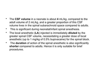 • The CSF volume in a neonate is about 4 mL/kg, compared to the
adult volume of 2 mL/kg, and a greater proportion of this CSF
volume lives in the spinal subarachnoid space compared to adults.
• This is significant during neonatal/infant spinal anesthesia.
• The local anesthetic (LA) injected is immediately diluted by the
greater spinal CSF volume, necessitating a greater dose of local
anesthetic (up to 1 mg/kg of 0.5% bupivacaine) for the spinal block.
• The duration of action of the spinal anesthetic is also significantly
shorter compared to adults. Hence it is only suitable for brief
procedures.
 