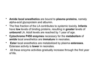 • Amide local anesthetics are bound to plasma proteins, namely
alpha-acid glycoprotein and albumin.
• The free fraction of the LA contributes to systemic toxicity. Infants
have low levels of binding proteins, resulting in greater levels of
unbound LA. Adult levels are reached by 1 year of age.
• Cytochrome P450 enzymes necessary for the metabolism of
amide local anesthetics are immature in neonates.
• Ester local anesthetics are metabolized by plasma esterases.
Esterase activity is lower in neonates.
• All these enzyme activities gradually increase through the first year
of life.
 