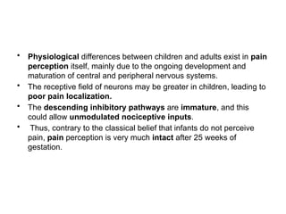 • Physiological differences between children and adults exist in pain
perception itself, mainly due to the ongoing development and
maturation of central and peripheral nervous systems.
• The receptive field of neurons may be greater in children, leading to
poor pain localization.
• The descending inhibitory pathways are immature, and this
could allow unmodulated nociceptive inputs.
• Thus, contrary to the classical belief that infants do not perceive
pain, pain perception is very much intact after 25 weeks of
gestation.
 
