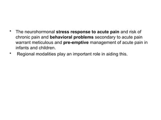 • The neurohormonal stress response to acute pain and risk of
chronic pain and behavioral problems secondary to acute pain
warrant meticulous and pre-emptive management of acute pain in
infants and children.
• Regional modalities play an important role in aiding this.
 