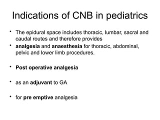 Indications of CNB in pediatrics
• The epidural space includes thoracic, lumbar, sacral and
caudal routes and therefore provides
• analgesia and anaesthesia for thoracic, abdominal,
pelvic and lower limb procedures.
• Post operative analgesia
• as an adjuvant to GA
• for pre emptive analgesia
 