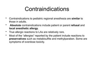 Contraindications
• Contraindications to pediatric regional anesthesia are similar to
those in adults.
• Absolute contraindications include patient or parent refusal and
local anesthetic allergy.
• True allergic reactions to LAs are relatively rare.
• Most of the “allergies” reported by the patient include reactions to
preservatives such as metabisulfite and methylparaben. Some are
symptoms of overdose toxicity.
 
