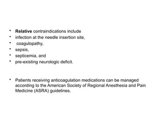 • Relative contraindications include
• infection at the needle insertion site,
• coagulopathy,
• sepsis,
• septicemia, and
• pre-existing neurologic deficit.
• Patients receiving anticoagulation medications can be managed
according to the American Society of Regional Anesthesia and Pain
Medicine (ASRA) guidelines.
 