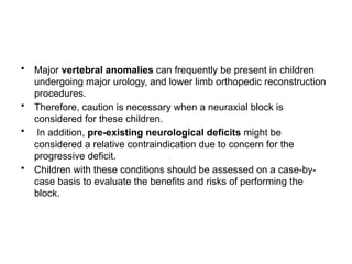 • Major vertebral anomalies can frequently be present in children
undergoing major urology, and lower limb orthopedic reconstruction
procedures.
• Therefore, caution is necessary when a neuraxial block is
considered for these children.
• In addition, pre-existing neurological deficits might be
considered a relative contraindication due to concern for the
progressive deficit.
• Children with these conditions should be assessed on a case-by-
case basis to evaluate the benefits and risks of performing the
block.
 