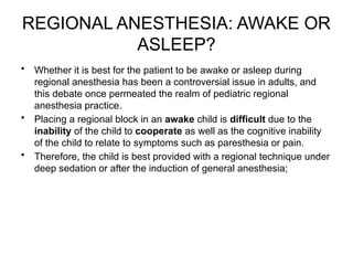 REGIONAL ANESTHESIA: AWAKE OR
ASLEEP?
• Whether it is best for the patient to be awake or asleep during
regional anesthesia has been a controversial issue in adults, and
this debate once permeated the realm of pediatric regional
anesthesia practice.
• Placing a regional block in an awake child is difficult due to the
inability of the child to cooperate as well as the cognitive inability
of the child to relate to symptoms such as paresthesia or pain.
• Therefore, the child is best provided with a regional technique under
deep sedation or after the induction of general anesthesia;
 