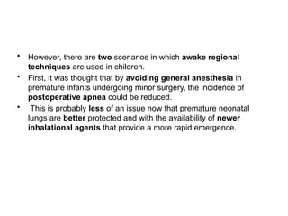 • However, there are two scenarios in which awake regional
techniques are used in children.
• First, it was thought that by avoiding general anesthesia in
premature infants undergoing minor surgery, the incidence of
postoperative apnea could be reduced.
• This is probably less of an issue now that premature neonatal
lungs are better protected and with the availability of newer
inhalational agents that provide a more rapid emergence.
 