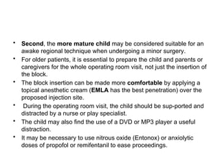 • Second, the more mature child may be considered suitable for an
awake regional technique when undergoing a minor surgery.
• For older patients, it is essential to prepare the child and parents or
caregivers for the whole operating room visit, not just the insertion of
the block.
• The block insertion can be made more comfortable by applying a
topical anesthetic cream (EMLA has the best penetration) over the
proposed injection site.
• During the operating room visit, the child should be sup-ported and
distracted by a nurse or play specialist.
• The child may also find the use of a DVD or MP3 player a useful
distraction.
• It may be necessary to use nitrous oxide (Entonox) or anxiolytic
doses of propofol or remifentanil to ease proceedings.
 