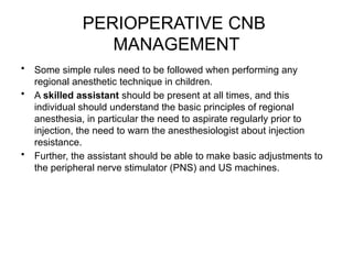 PERIOPERATIVE CNB
MANAGEMENT
• Some simple rules need to be followed when performing any
regional anesthetic technique in children.
• A skilled assistant should be present at all times, and this
individual should understand the basic principles of regional
anesthesia, in particular the need to aspirate regularly prior to
injection, the need to warn the anesthesiologist about injection
resistance.
• Further, the assistant should be able to make basic adjustments to
the peripheral nerve stimulator (PNS) and US machines.
 