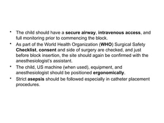 • The child should have a secure airway, intravenous access, and
full monitoring prior to commencing the block.
• As part of the World Health Organization (WHO) Surgical Safety
Checklist, consent and side of surgery are checked, and just
before block insertion, the site should again be confirmed with the
anesthesiologist’s assistant.
• The child, US machine (when used), equipment, and
anesthesiologist should be positioned ergonomically.
• Strict asepsis should be followed especially in catheter placement
procedures.
 