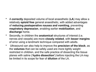 • A correctly deposited volume of local anaesthetic (LA) may allow a
relatively opioid free general anaesthetic, with added advantages
of reducing postoperative nausea and vomiting, preventing
respiratory depression, enabling earlier mobilization, and
discharge home.
• Secondly, in children the anatomical structures of interest (i.e.
nerves and vessels) are more closely related, with lesser margins
of error using a landmark technique compared with adults.
• Ultrasound can also help to improve the precision of the block, as
the volumes that can be safely used are more tightly weight
restricted in children, and the safe practice of dissecting the tissue
planes with saline (‘hydro dissection’) before injecting the LA may
be limited in its scope for fear of dilution of the LA.
 