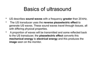 Basics of ultrasound
• US describes sound waves with a frequency greater than 20 kHz.
• The US transducer uses the reverse piezoelectric effect to
generate US waves. These sound waves travel through tissues, all
with differing physical properties.
• A proportion of waves will be transmitted and some reflected back
to the US transducer, the piezoelectric effect converts this
mechanical energy to electrical energy and this produces the
image seen on the monitor.
 