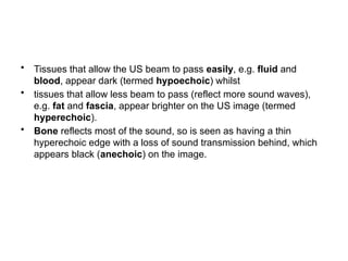 • Tissues that allow the US beam to pass easily, e.g. fluid and
blood, appear dark (termed hypoechoic) whilst
• tissues that allow less beam to pass (reflect more sound waves),
e.g. fat and fascia, appear brighter on the US image (termed
hyperechoic).
• Bone reflects most of the sound, so is seen as having a thin
hyperechoic edge with a loss of sound transmission behind, which
appears black (anechoic) on the image.
 