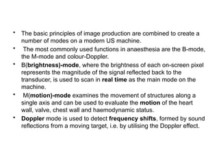 • The basic principles of image production are combined to create a
number of modes on a modern US machine.
• The most commonly used functions in anaesthesia are the B-mode,
the M-mode and colour-Doppler.
• B(brightness)-mode, where the brightness of each on-screen pixel
represents the magnitude of the signal reflected back to the
transducer, is used to scan in real time as the main mode on the
machine.
• M(motion)-mode examines the movement of structures along a
single axis and can be used to evaluate the motion of the heart
wall, valve, chest wall and haemodynamic status.
• Doppler mode is used to detect frequency shifts, formed by sound
reflections from a moving target, i.e. by utilising the Doppler effect.
 