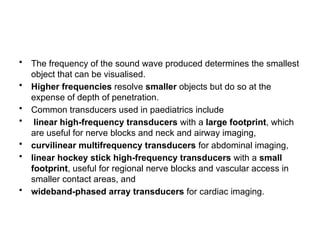 • The frequency of the sound wave produced determines the smallest
object that can be visualised.
• Higher frequencies resolve smaller objects but do so at the
expense of depth of penetration.
• Common transducers used in paediatrics include
• linear high-frequency transducers with a large footprint, which
are useful for nerve blocks and neck and airway imaging,
• curvilinear multifrequency transducers for abdominal imaging,
• linear hockey stick high-frequency transducers with a small
footprint, useful for regional nerve blocks and vascular access in
smaller contact areas, and
• wideband-phased array transducers for cardiac imaging.
 