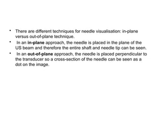 • There are different techniques for needle visualisation: in-plane
versus out-of-plane technique.
• In an in-plane approach, the needle is placed in the plane of the
US beam and therefore the entire shaft and needle tip can be seen.
• In an out-of-plane approach, the needle is placed perpendicular to
the transducer so a cross-section of the needle can be seen as a
dot on the image.
 