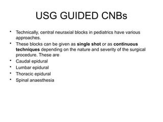 USG GUIDED CNBs
• Technically, central neuraxial blocks in pediatrics have various
approaches.
• These blocks can be given as single shot or as continuous
techniques depending on the nature and severity of the surgical
procedure. These are
• Caudal epidural
• Lumbar epidural
• Thoracic epidural
• Spinal anaesthesia
 