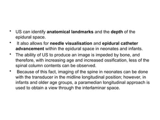 • US can identify anatomical landmarks and the depth of the
epidural space.
• It also allows for needle visualisation and epidural catheter
advancement within the epidural space in neonates and infants.
• The ability of US to produce an image is impeded by bone, and
therefore, with increasing age and increased ossification, less of the
spinal column contents can be observed.
• Because of this fact, imaging of the spine in neonates can be done
with the transducer in the midline longitudinal position; however, in
infants and older age groups, a paramedian longitudinal approach is
used to obtain a view through the interlaminar space.
 
