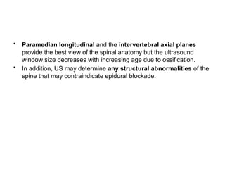 • Paramedian longitudinal and the intervertebral axial planes
provide the best view of the spinal anatomy but the ultrasound
window size decreases with increasing age due to ossification.
• In addition, US may determine any structural abnormalities of the
spine that may contraindicate epidural blockade.
 