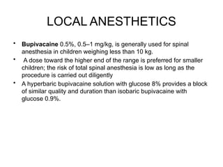 LOCAL ANESTHETICS
• Bupivacaine 0.5%, 0.5–1 mg/kg, is generally used for spinal
anesthesia in children weighing less than 10 kg.
• A dose toward the higher end of the range is preferred for smaller
children; the risk of total spinal anesthesia is low as long as the
procedure is carried out diligently
• A hyperbaric bupivacaine solution with glucose 8% provides a block
of similar quality and duration than isobaric bupivacaine with
glucose 0.9%.
 