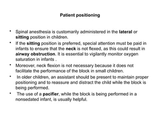 Patient positioning
• Spinal anesthesia is customarily administered in the lateral or
sitting position in children.
• If the sitting position is preferred, special attention must be paid in
infants to ensure that the neck is not flexed, as this could result in
airway obstruction. It is essential to vigilantly monitor oxygen
saturation in infants .
• Moreover, neck flexion is not necessary because it does not
facilitate the performance of the block in small children.
• In older children, an assistant should be present to maintain proper
positioning and to reassure and distract the child while the block is
being performed.
• The use of a pacifier, while the block is being performed in a
nonsedated infant, is usually helpful.
 