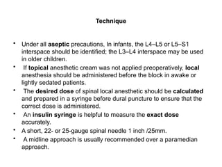 Technique
• Under all aseptic precautions, In infants, the L4–L5 or L5–S1
interspace should be identified; the L3–L4 interspace may be used
in older children.
• If topical anesthetic cream was not applied preoperatively, local
anesthesia should be administered before the block in awake or
lightly sedated patients.
• The desired dose of spinal local anesthetic should be calculated
and prepared in a syringe before dural puncture to ensure that the
correct dose is administered.
• An insulin syringe is helpful to measure the exact dose
accurately.
• A short, 22- or 25-gauge spinal needle 1 inch /25mm.
• A midline approach is usually recommended over a paramedian
approach.
 