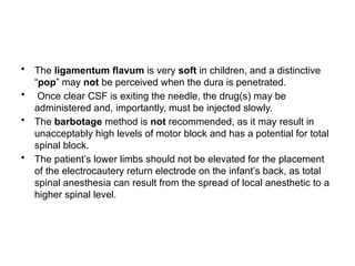 • The ligamentum flavum is very soft in children, and a distinctive
“pop” may not be perceived when the dura is penetrated.
• Once clear CSF is exiting the needle, the drug(s) may be
administered and, importantly, must be injected slowly.
• The barbotage method is not recommended, as it may result in
unacceptably high levels of motor block and has a potential for total
spinal block.
• The patient’s lower limbs should not be elevated for the placement
of the electrocautery return electrode on the infant’s back, as total
spinal anesthesia can result from the spread of local anesthetic to a
higher spinal level.
 