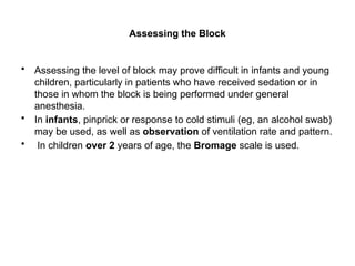 Assessing the Block
• Assessing the level of block may prove difficult in infants and young
children, particularly in patients who have received sedation or in
those in whom the block is being performed under general
anesthesia.
• In infants, pinprick or response to cold stimuli (eg, an alcohol swab)
may be used, as well as observation of ventilation rate and pattern.
• In children over 2 years of age, the Bromage scale is used.
 