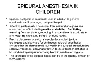 EPIDURAL ANESTHESIA IN
CHILDREN
• Epidural analgesia is commonly used in addition to general
anesthesia and to manage postoperative pain.
• Effective postoperative pain relief from epidural analgesia has
numerous benefits including earlier ambulation, facilitating
weaning from ventilators, reducing time spent in a catabolic state,
and lowering circulating stress hormone levels.
• Precise placement of epidural needles for single-injection
techniques and catheters for continuous epidural anesthesia
ensures that the dermatomes involved in the surgical procedure are
selectively blocked, allowing for lower doses of local anesthetics to
be used and sparing unnecessary block in nondesired regions.
• The approach to the epidural space can be at the caudal, lumbar, or
thoracic level.
 