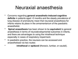 Neuraxial anaesthesia
• Concerns regarding general anaesthetic-induced cognitive
deficits in patients aged <3 months and the steady prevalence of
lung disease of prematurity mean that neuraxial anaesthesia for
infants retains its place in the armamentarium of the paediatric
anaesthetist.
• Spinal anaesthesia has been shown to be equivalent to general
anaesthesia in terms of neurodevelopmental outcomes in infants,
and there are advantages to using the intrathecal technique
especially in cases of respiratory impairment.
• In paediatric practice, the neuraxis can be accessed and
anaesthetised via two routes:
• intrathecal or epidural (thoracic, lumbar, or caudal).
 
