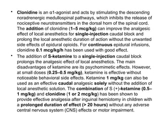 • Clonidine is an α1-agonist and acts by stimulating the descending
noradrenergic medullospinal pathways, which inhibits the release of
nociceptive neurotransmitters in the dorsal horn of the spinal cord.
The addition of clonidine (1–5 mcg/kg) can improve the analgesic
effect of local anesthetics for single-injection caudal block and
prolong the local anesthetic duration of action without the unwanted
side effects of epidural opioids. For continuous epidural infusions,
clonidine 0.1 mcg/kg/h has been used with good effect.
• The addition of S-ketamine to a single-injection caudal block
prolongs the analgesic effect of local anesthetics. The main
disadvantages of ketamine are its psychomimetic effects. However,
at small doses (0.25–0.5 mg/kg), ketamine is effective without
noticeable behavioral side effects. Ketamine 1 mg/kg can also be
used as an effective caudal analgesic solely without the addition of
local anesthetic solution. The combination of S (+)-ketamine (0.5–
1 mg/kg) and clonidine (1 or 2 mcg/kg) has been shown to
provide effective analgesia after inguinal herniotomy in children with
a prolonged duration of effect (> 20 hours) without any adverse
central nervous system (CNS) effects or motor impairment.
 