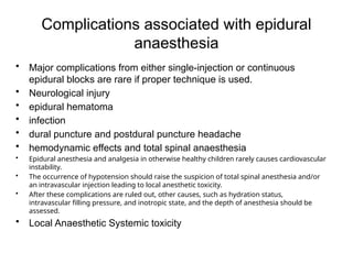 Complications associated with epidural
anaesthesia
• Major complications from either single-injection or continuous
epidural blocks are rare if proper technique is used.
• Neurological injury
• epidural hematoma
• infection
• dural puncture and postdural puncture headache
• hemodynamic effects and total spinal anaesthesia
• Epidural anesthesia and analgesia in otherwise healthy children rarely causes cardiovascular
instability.
• The occurrence of hypotension should raise the suspicion of total spinal anesthesia and/or
an intravascular injection leading to local anesthetic toxicity.
• After these complications are ruled out, other causes, such as hydration status,
intravascular filling pressure, and inotropic state, and the depth of anesthesia should be
assessed.
• Local Anaesthetic Systemic toxicity
 