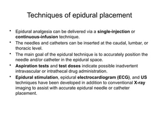 Techniques of epidural placement
• Epidural analgesia can be delivered via a single-injection or
continuous-infusion technique.
• The needles and catheters can be inserted at the caudal, lumbar, or
thoracic level.
• The main goal of the epidural technique is to accurately position the
needle and/or catheter in the epidural space.
• Aspiration tests and test doses indicate possible inadvertent
intravascular or intrathecal drug administration.
• Epidural stimulation, epidural electrocardiogram (ECG), and US
techniques have been developed in addition to conventional X-ray
imaging to assist with accurate epidural needle or catheter
placement.
 