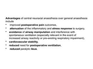 Advantages of central neuraxial anaesthesia over general anaesthesia
include
• improved postoperative pain outcomes,
• attenuation of the inflammatory and stress response to surgery,
• avoidance of airway manipulation and interference with
spontaneous ventilation (especially relevant in the event of
increased airway reactivity or pre-existing respiratory impairment),
• cardiovascular stability,
• reduced need for postoperative ventilation,
• reduced paralytic ileus.
 