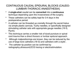 CONTINUOUS CAUDAL EPIDURAL BLOCKS (CAUDO-
LUMBAR-THORACIC ANAESTHESIA)
• A single-shot caudal can be converted into a continuous
technique depending upon the invasiveness of the surgery.
• These catheters can be safety kept for 3-4 days in the
postoperative period.
• A catheter can be threaded up cranially through the sacral hiatus
via simple plastic cannula, Tuohy needles, or specifically designed
stimulating catheter sets with appropriate gauge needles (19 G,
Pjunk).
• This technique carries a smaller risk of dural puncture or spinal
cord trauma than a direct thoracic or lumbar epidural approach.
• Although malpositionings are known, they can be reduced by the
use of large bore catheters (18 G) and catheters with a stylet .
• The catheter tip position can be confirmed by
radiography,ultrasound,ECG tracing or electrostimulation.
 