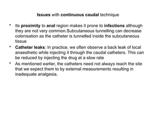 Issues with continuous caudal technique
• Its proximity to anal region makes it prone to infections although
they are not very common.Subcutaneous tunnelling can decrease
colonisation as the catheter is tunnelled inside the subcutaneous
tissue
• Catheter leaks: In practice, we often observe a back leak of local
anaesthetic while injecting it through the caudal catheters. This can
be reduced by injecting the drug at a slow rate
• As mentioned earlier, the catheters need not always reach the site
that we expect them to by external measurements resulting in
inadequate analgesia.
 