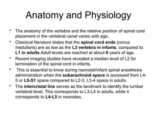 Anatomy and Physiology
• The anatomy of the vertebra and the relative position of spinal cord
placement in the vertebral canal varies with age.
• Classical literature states that the spinal cord ends (conus
medullaris) are as low as the L3 vertebra in infants, compared to
L1 in adults.Adult levels are reached at about 6 years of age.
• Recent imaging studies have revealed a median level of L2 for
termination of the spinal cord in infants.
• This is essential to know during neonatal/infant spinal anesthesia
administration when the subarachnoid space is accessed from L4-
5 or L5-S1 space compared to L2-3, L3-4 space in adults.
• The intercristal line serves as the landmark to identify the lumbar
vertebral level. This corresponds to L3-L4 in adults, while it
corresponds to L4-L5 in neonates.
 
